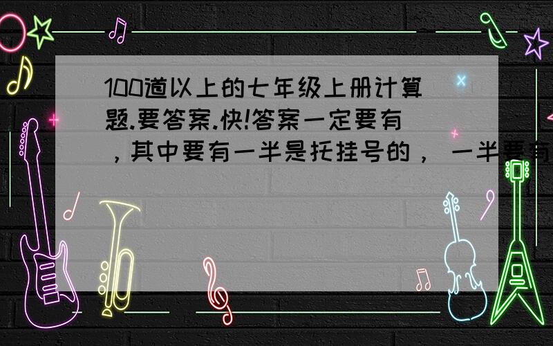 100道以上的七年级上册计算题.要答案.快!答案一定要有，其中要有一半是托挂号的， 一半要有未知数！！！！！！！！！！！！！！！！！！快快快快快快快快快快快快快快快快快快快快快