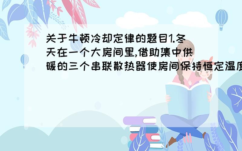 关于牛顿冷却定律的题目1.冬天在一个大房间里,借助集中供暖的三个串联散热器使房间保持恒定温度t0=15℃．热水沿散热器汲送,如图．同时,第一个散热器的温度t1=+75℃,而最后一个(第三个)散