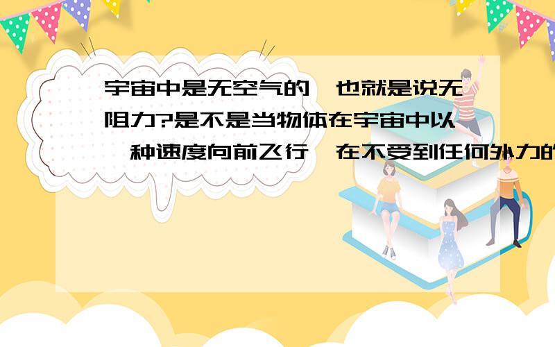 宇宙中是无空气的,也就是说无阻力?是不是当物体在宇宙中以一种速度向前飞行,在不受到任何外力的影响下,将会永远的以这个速度朝一个方向飞行下去?