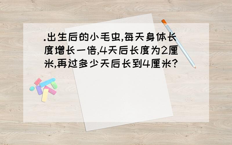 .出生后的小毛虫,每天身体长度增长一倍,4天后长度为2厘米,再过多少天后长到4厘米?