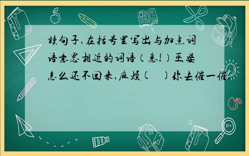 读句子,在括号里写出与加点词语意思相近的词语（急!）巫婆怎么还不回来,麻烦(   )你去催一催.                  . .这都是河伯娶媳妇给闹（    ）的.                   .洪水没有发过,倒是年年闹（