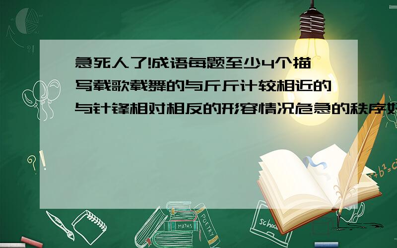 急死人了!成语每题至少4个描写载歌载舞的与斤斤计较相近的与针锋相对相反的形容情况危急的秩序好的口才好的人品好的