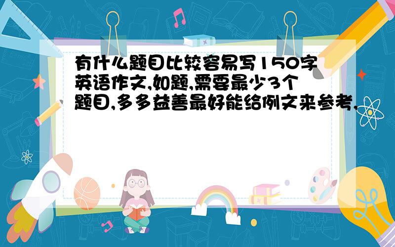 有什么题目比较容易写150字英语作文,如题,需要最少3个题目,多多益善最好能给例文来参考,