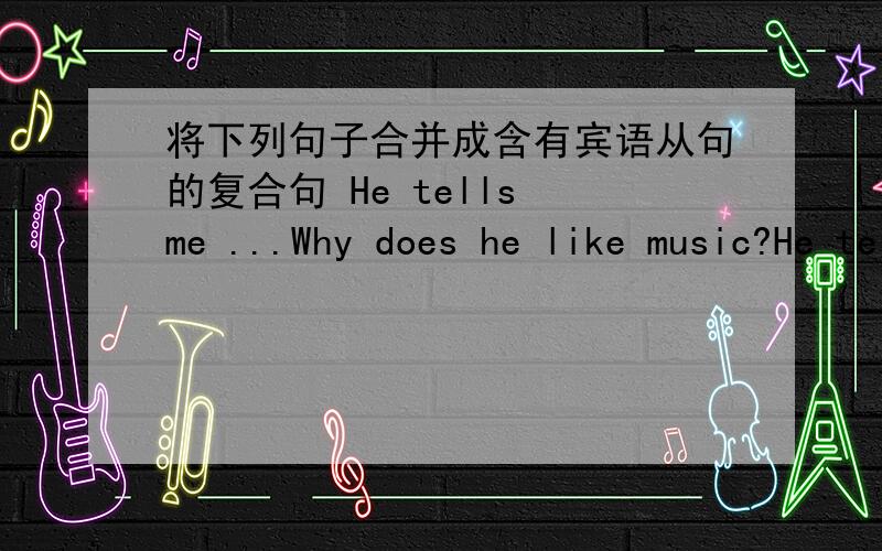 将下列句子合并成含有宾语从句的复合句 He tells me ...Why does he like music?He tells me将下列句子合并成含有宾语从句的复合句1.He tells me ...Why does he like music?He tells me（ ） he （ ）music2.Do you know.When