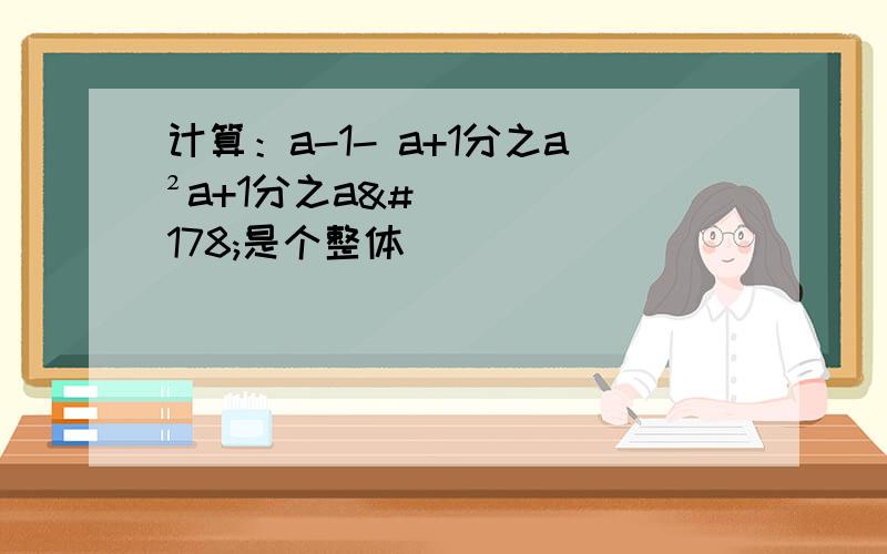 计算：a-1- a+1分之a²a+1分之a²是个整体