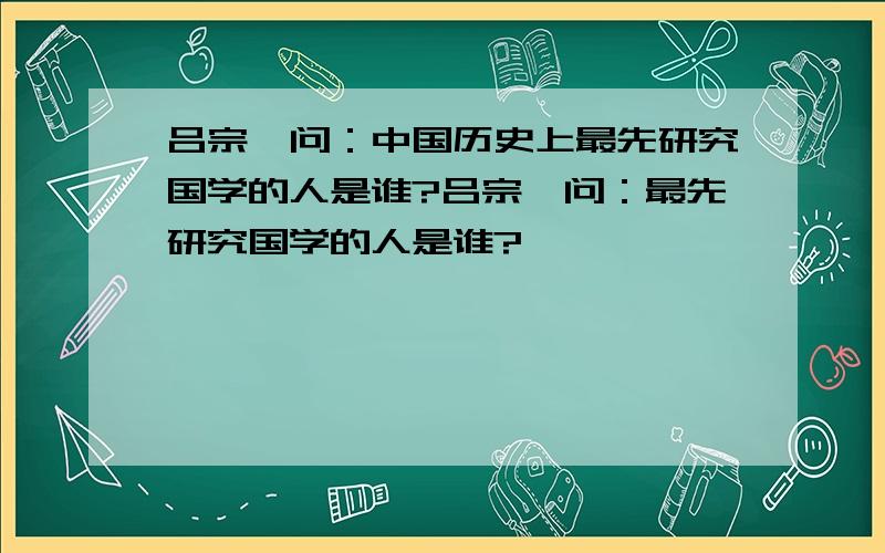 吕宗尧问：中国历史上最先研究国学的人是谁?吕宗尧问：最先研究国学的人是谁?