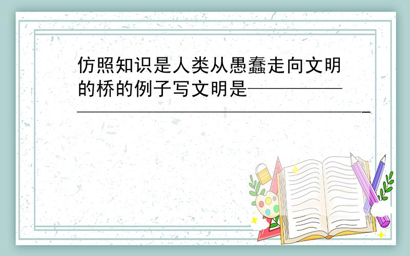 仿照知识是人类从愚蠢走向文明的桥的例子写文明是————————————————————-