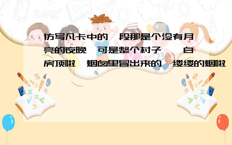 仿写凡卡中的一段那是个没有月亮的夜晚,可是整个村子——白房顶啦,烟囱里冒出来的一缕缕的烟啦,披着浓霜一身银白的树木啦,雪堆啦,全看得见.天空撒满了快活地眨着眼的星星,天河显得很