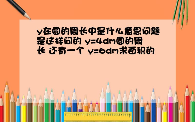 y在圆的周长中是什么意思问题是这样问的 y=4dm圆的周长 还有一个 y=6dm求面积的