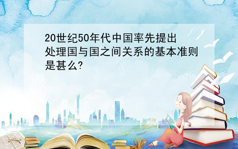 20世纪50年代中国率先提出处理国与国之间关系的基本准则是甚么?