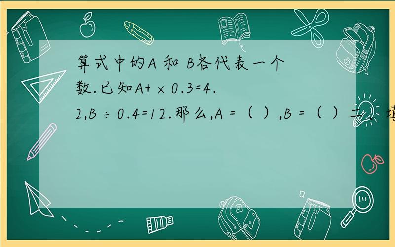 算式中的A 和 B各代表一个数.已知A+ ×0.3=4.2,B ÷0.4=12.那么,A =（ ）,B =（ ）二、填空题 1、二千零四十万七千写作（ ）,四舍五入到万位,约是（ ）万.2、68个月=（ ）年（ ）个月 4升20毫升=（ ）