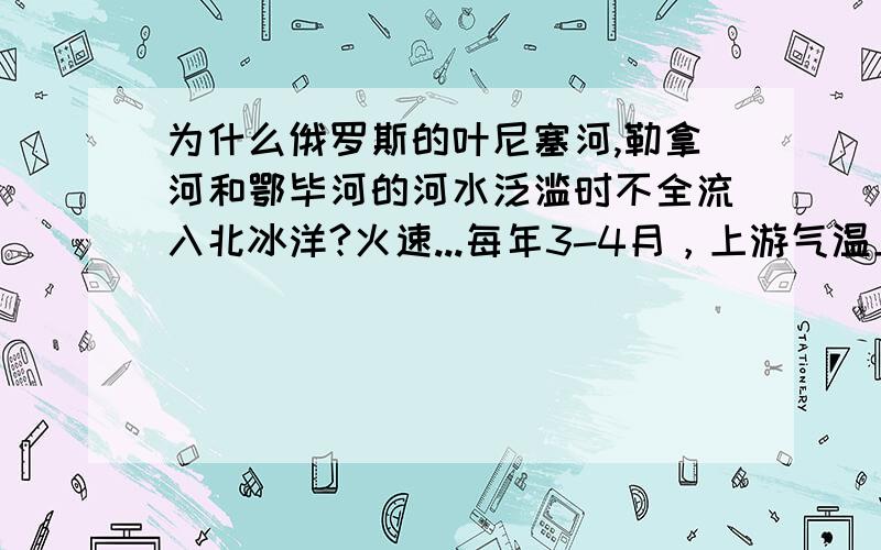 为什么俄罗斯的叶尼塞河,勒拿河和鄂毕河的河水泛滥时不全流入北冰洋?火速...每年3-4月，上游气温上升至零度以上，三天河流都会发生河水泛滥