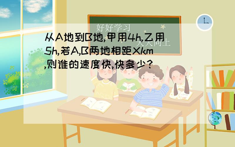 从A地到B地,甲用4h,乙用5h,若A,B两地相距Xkm,则谁的速度快,快多少?