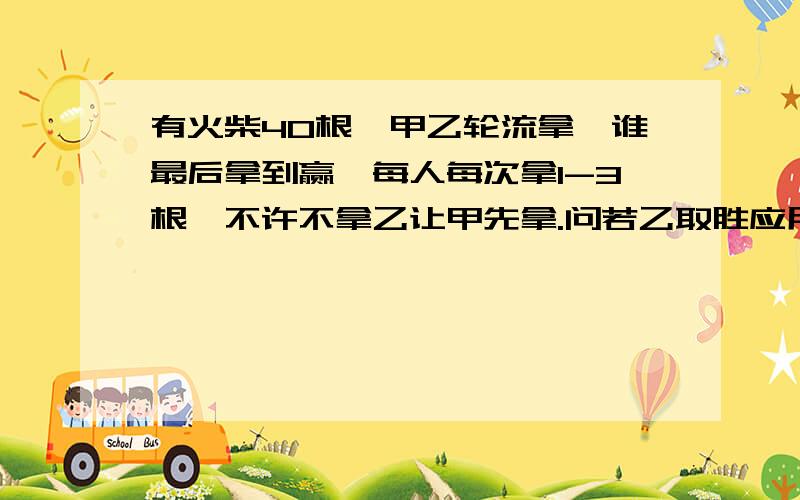 有火柴40根,甲乙轮流拿,谁最后拿到赢,每人每次拿1-3根,不许不拿乙让甲先拿.问若乙取胜应用什么策略.