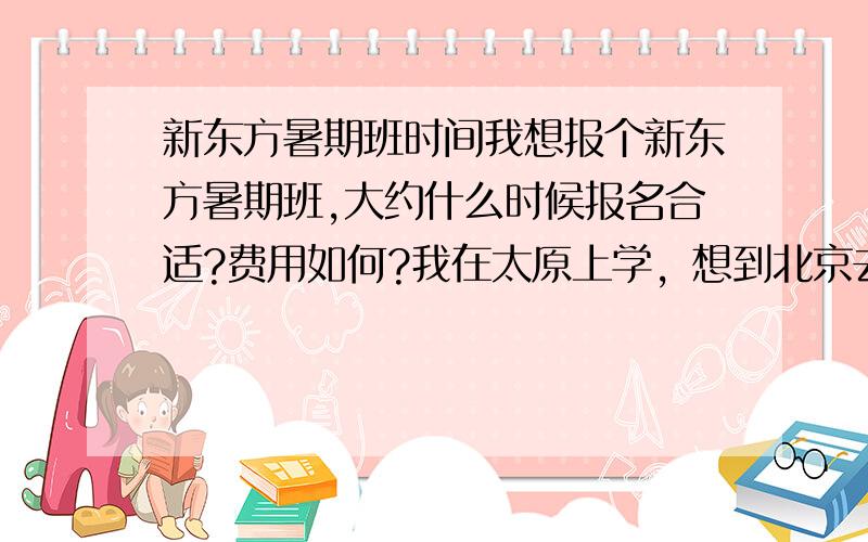 新东方暑期班时间我想报个新东方暑期班,大约什么时候报名合适?费用如何?我在太原上学，想到北京去学（住宿班）