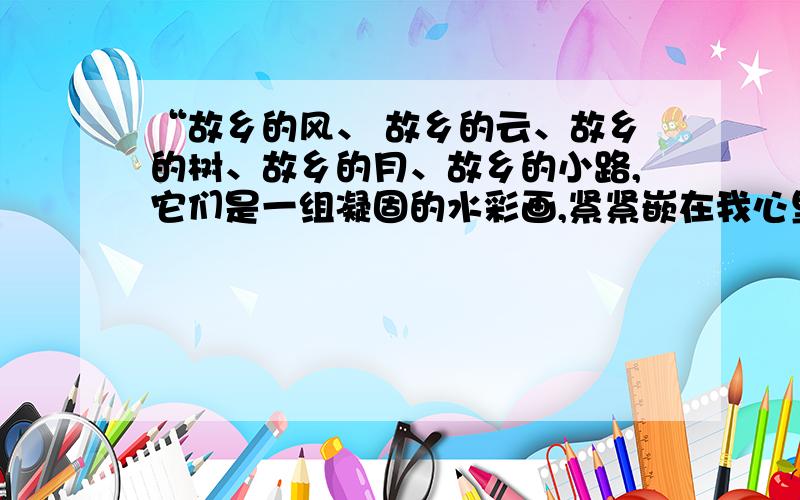 “故乡的风、 故乡的云、故乡的树、故乡的月、故乡的小路,它们是一组凝固的水彩画,紧紧嵌在我心里.”改为像...一样...的句式,并思考“嵌”（qiàn）字的含义,再写一个含有这个字及字义