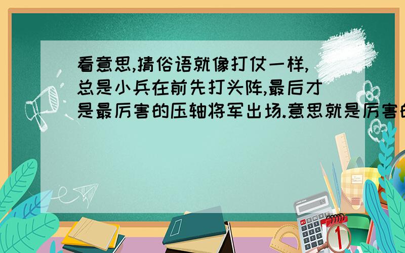 看意思,猜俗语就像打仗一样,总是小兵在前先打头阵,最后才是最厉害的压轴将军出场.意思就是厉害的总在最后最需要的时候出现,平时都不轻易出手,出手定是牛逼的,能不能用哪些俗语来概括