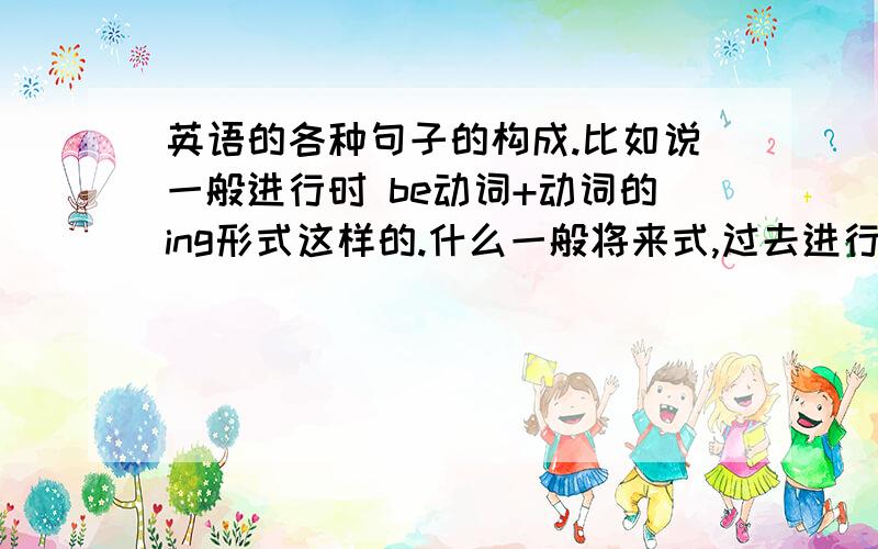 英语的各种句子的构成.比如说一般进行时 be动词+动词的ing形式这样的.什么一般将来式,过去进行式.给全点,我一点都不懂,