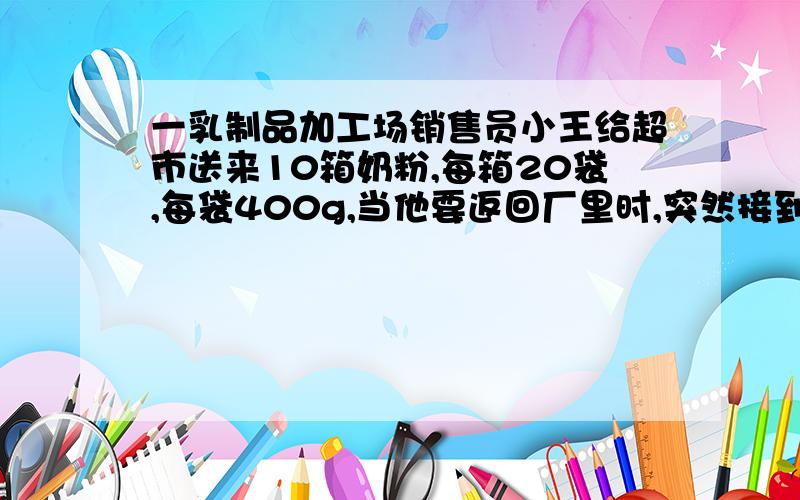 一乳制品加工场销售员小王给超市送来10箱奶粉,每箱20袋,每袋400g,当他要返回厂里时,突然接到厂部打来电话,说这10箱奶粉中有一箱因装罐机出现了故障,每袋少装了20g,要求他立即把缺量的一