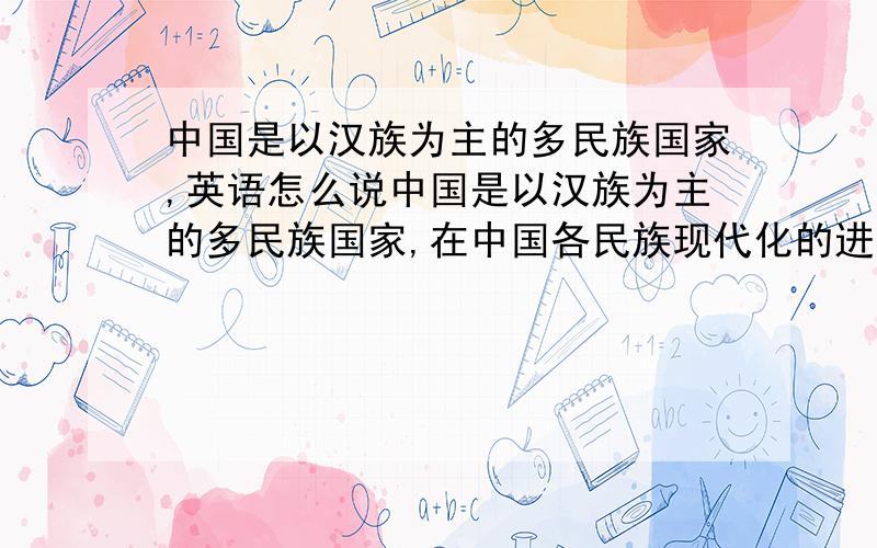 中国是以汉族为主的多民族国家,英语怎么说中国是以汉族为主的多民族国家,在中国各民族现代化的进程中,汉族文化很大程度改变了其他民族原有的文化,如生活方式,宗教习惯等,各个民族有