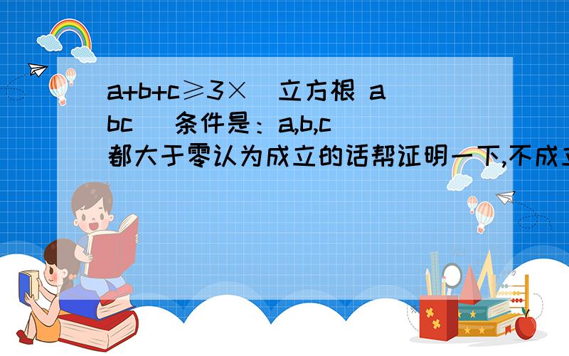 a+b+c≥3×(立方根 abc) 条件是：a,b,c 都大于零认为成立的话帮证明一下,不成立的话举个反例,