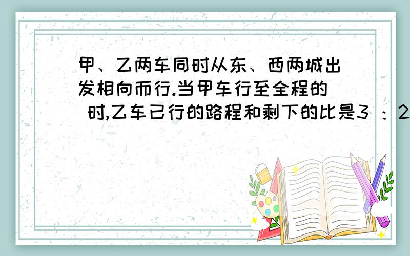 甲、乙两车同时从东、西两城出发相向而行.当甲车行至全程的 时,乙车已行的路程和剩下的比是3 ：2,这时两车相距120千米.从东、西两城相距多少千米?甲、乙两车同时从东、西两城出发相向