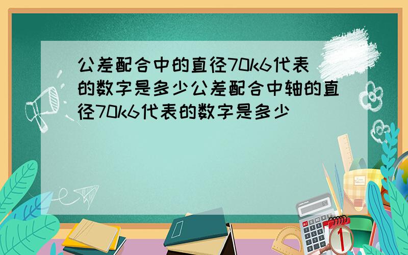 公差配合中的直径70k6代表的数字是多少公差配合中轴的直径70k6代表的数字是多少