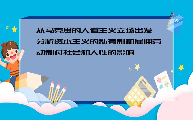 从马克思的人道主义立场出发,分析资本主义的私有制和雇佣劳动制对社会和人性的影响