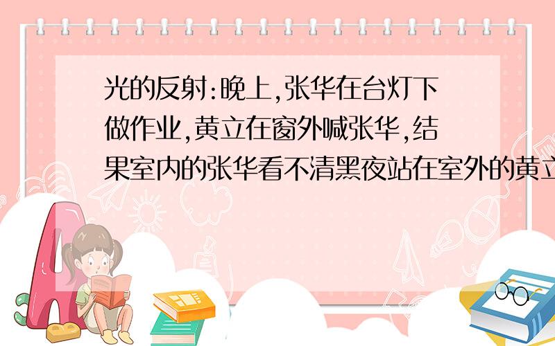 光的反射:晚上,张华在台灯下做作业,黄立在窗外喊张华,结果室内的张华看不清黑夜站在室外的黄立,而黄立且看得清张华,这是为什么?