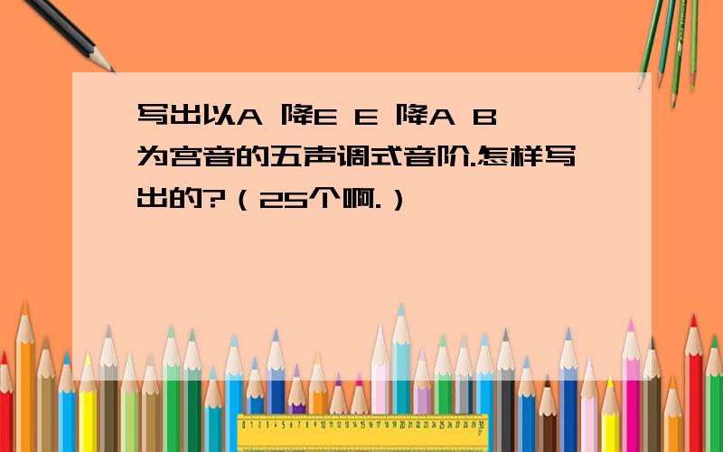 写出以A 降E E 降A B为宫音的五声调式音阶.怎样写出的?（25个啊.）