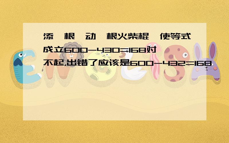 添一根,动一根火柴棍,使等式成立600-430=168对不起，出错了应该是600-432=168