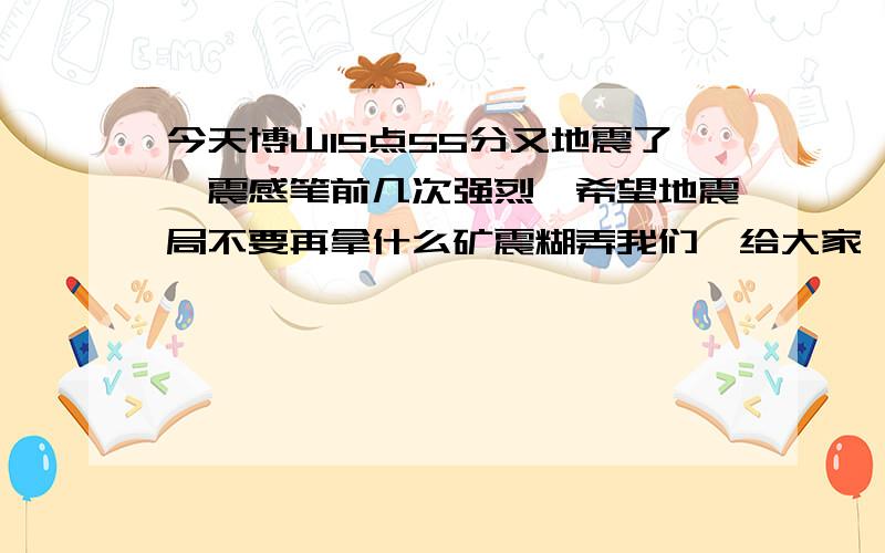 今天博山15点55分又地震了,震感笔前几次强烈,希望地震局不要再拿什么矿震糊弄我们,给大家一个合理的解