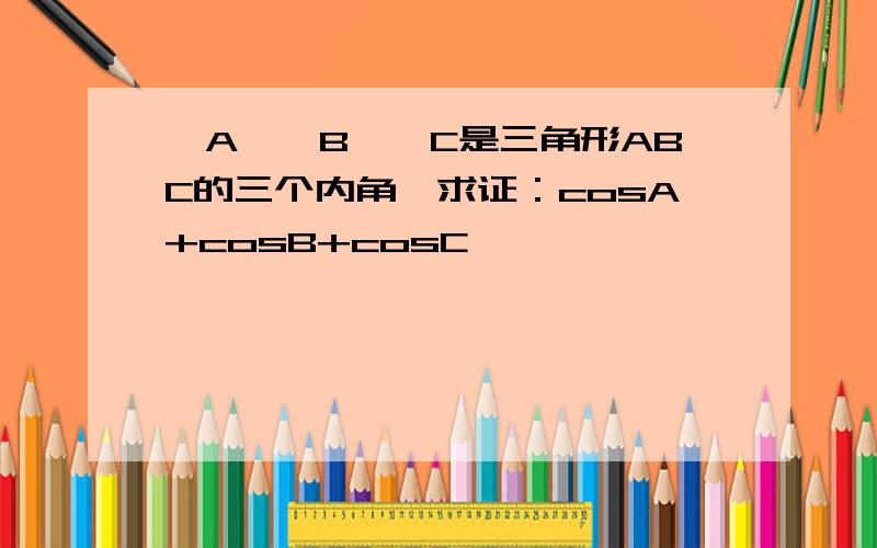 ∠A,∠B,∠C是三角形ABC的三个内角,求证：cosA+cosB+cosC