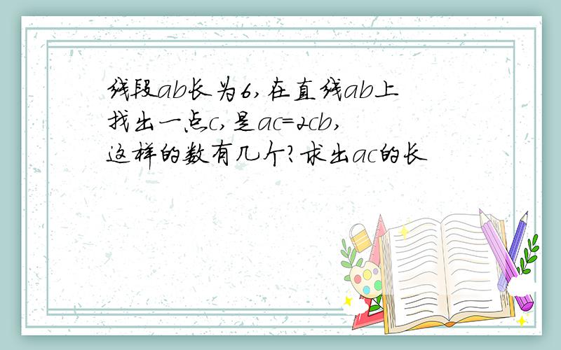 线段ab长为6,在直线ab上找出一点c,是ac=2cb,这样的数有几个?求出ac的长