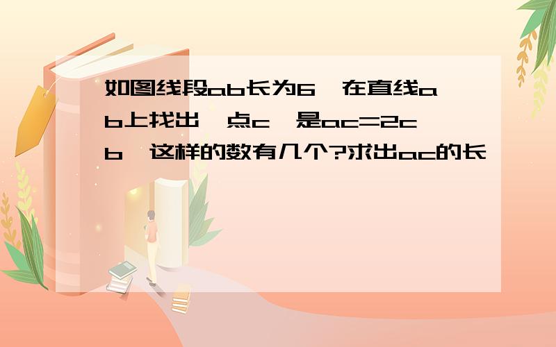 如图线段ab长为6,在直线ab上找出一点c,是ac=2cb,这样的数有几个?求出ac的长