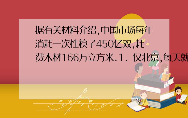 据有关材料介绍,中国市场每年消耗一次性筷子450亿双,耗费木材166万立方米.1、仅北京,每天就消费一次性饭盒、筷子80万套,北京1年（按365天计算）要消费多少万套?2、1双一次性筷子重5.5克,北