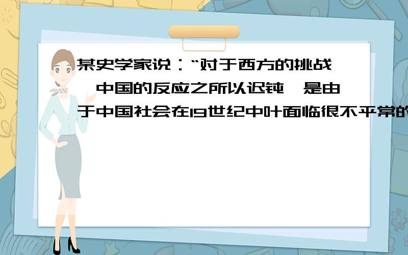 某史学家说：“对于西方的挑战,中国的反应之所以迟钝,是由于中国社会在19世纪中叶面临很不平常的历史环境.内部事务万分火急,至于对西方则可以暂缓一步.”这里所讲的“西方的挑战”主