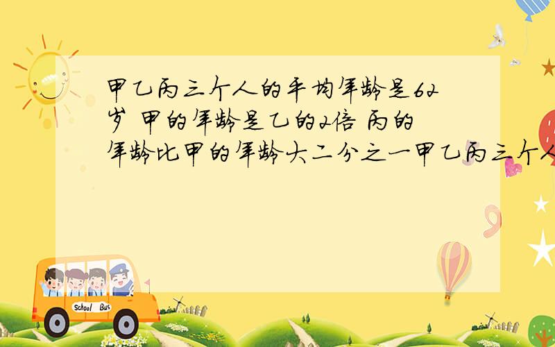 甲乙丙三个人的平均年龄是62岁 甲的年龄是乙的2倍 丙的年龄比甲的年龄大二分之一甲乙丙三个人的年龄之和是几岁 甲乙丙三个人的年龄之比是 三个人中年龄最小的大约是20多岁 30多岁 还是