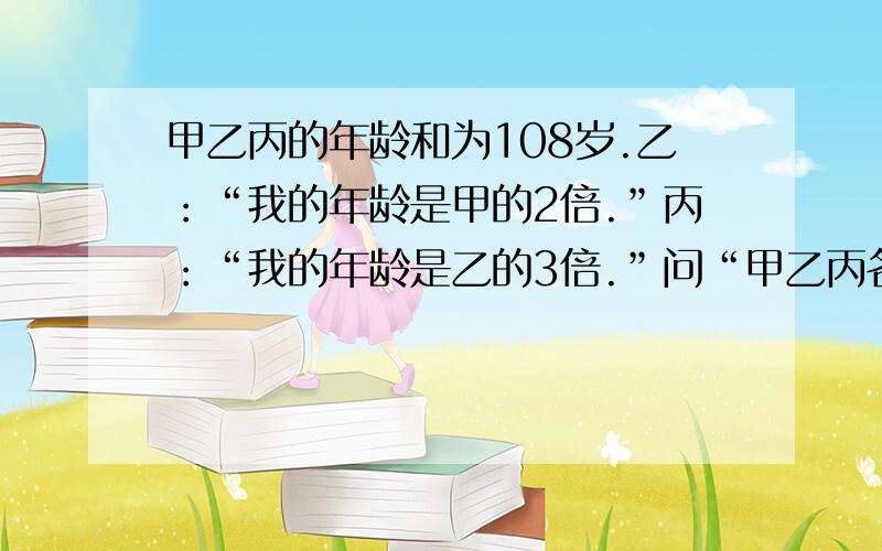 甲乙丙的年龄和为108岁.乙：“我的年龄是甲的2倍.”丙：“我的年龄是乙的3倍.”问“甲乙丙各自的年龄.