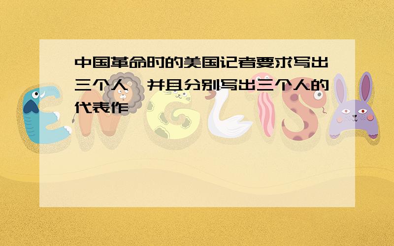 中国革命时的美国记者要求写出三个人,并且分别写出三个人的代表作……