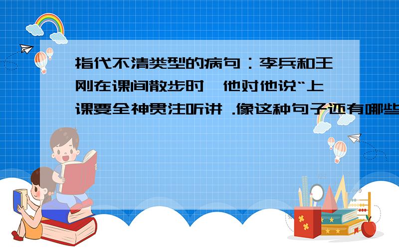 指代不清类型的病句：李兵和王刚在课间散步时,他对他说“上课要全神贯注听讲 .像这种句子还有哪些?