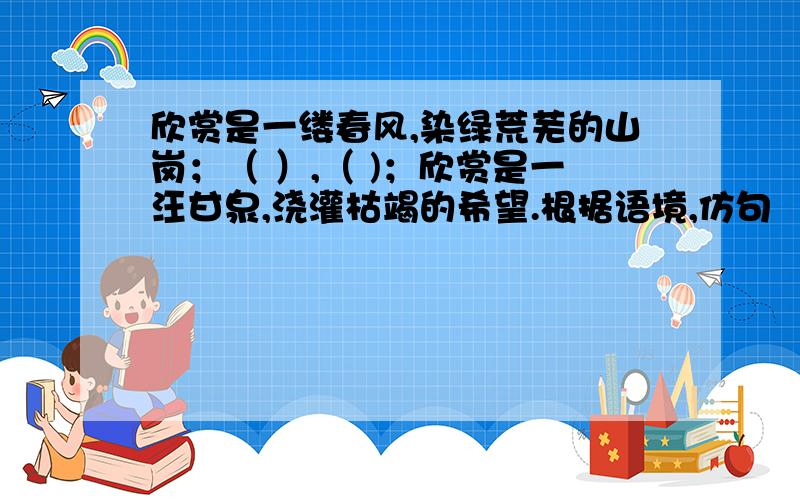 欣赏是一缕春风,染绿荒芜的山岗；（ ）,（ )；欣赏是一汪甘泉,浇灌枯竭的希望.根据语境,仿句