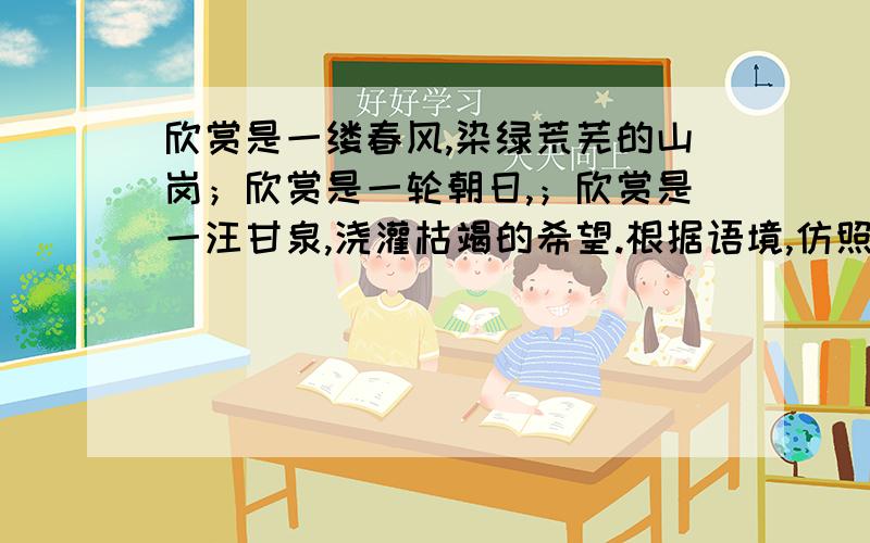 欣赏是一缕春风,染绿荒芜的山岗；欣赏是一轮朝日,；欣赏是一汪甘泉,浇灌枯竭的希望.根据语境,仿照句子,将空补充完整.