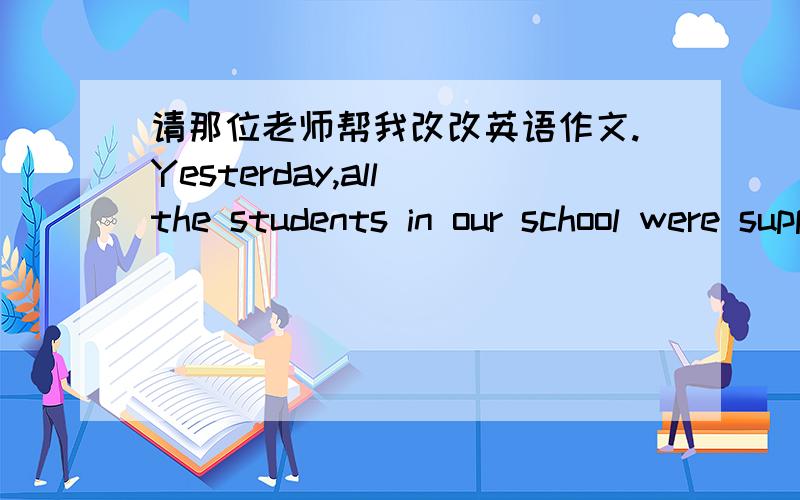 请那位老师帮我改改英语作文.Yesterday,all the students in our school were supposed to go to the hill to plant trees Arriving at the hill at 8:30,we were to plant at least fire trees.Then we started digging planting and watering.We all wor