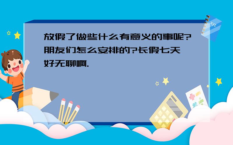 放假了做些什么有意义的事呢?朋友们怎么安排的?长假七天,好无聊啊.