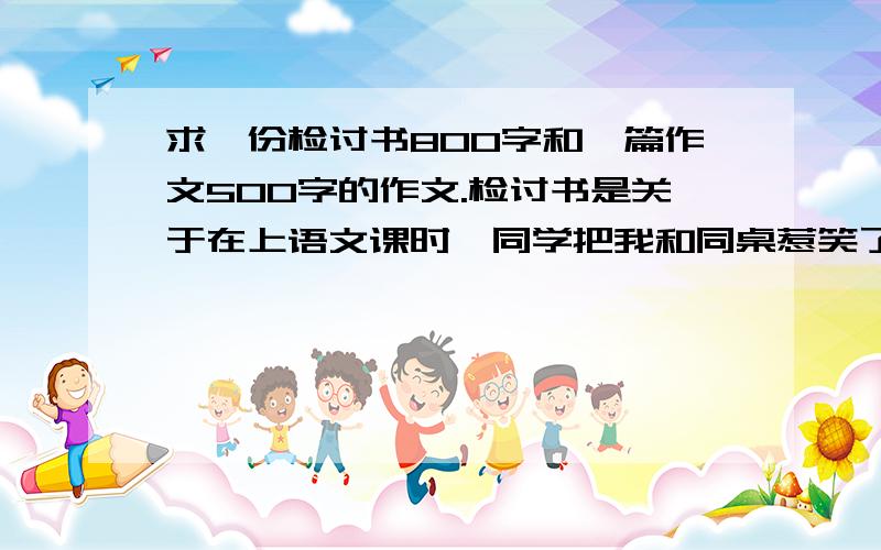 求一份检讨书800字和一篇作文500字的作文.检讨书是关于在上语文课时,同学把我和同桌惹笑了,老师批评了我和同桌,要我们写检讨书.作文题目是：那一幕我难以忘怀,或美丽的瞬间,或美在我身