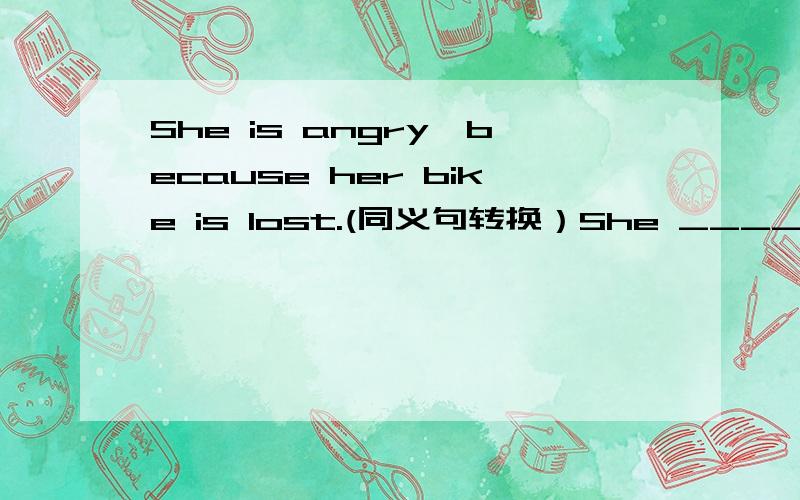 She is angry,because her bike is lost.(同义句转换）She ____angry,because her bike is lost.