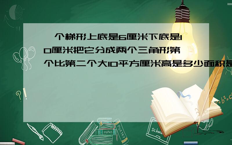 一个梯形上底是6厘米下底是10厘米把它分成两个三角形第一个比第二个大10平方厘米高是多少面积是多少