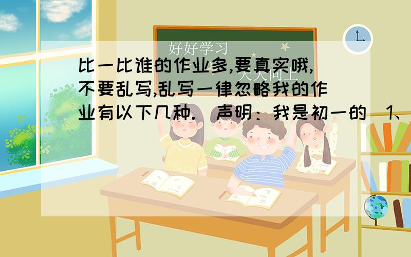 比一比谁的作业多,要真实哦,不要乱写,乱写一律忽略我的作业有以下几种.（声明：我是初一的）1、一套试卷自己做并订正,自选试卷中四个作文题目写2、寒假作业本（附答案）英语：1、基