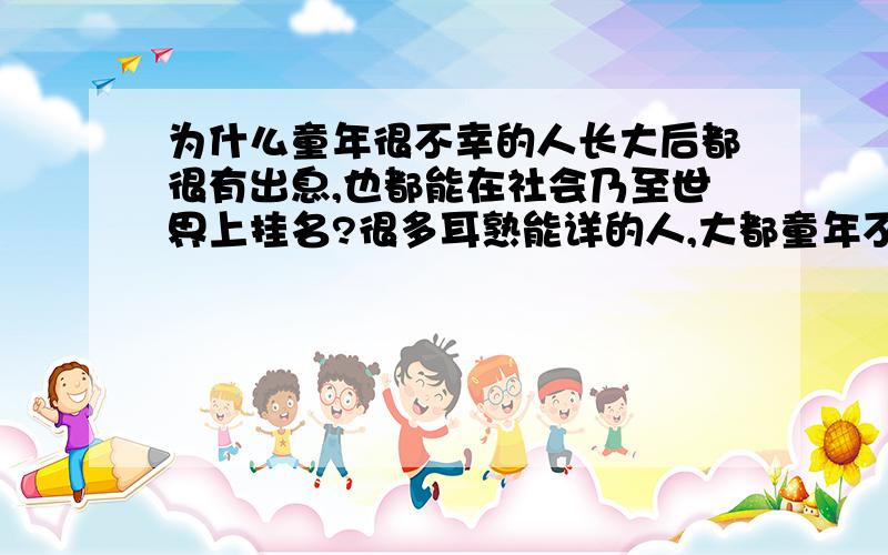 为什么童年很不幸的人长大后都很有出息,也都能在社会乃至世界上挂名?很多耳熟能详的人,大都童年不幸,过着颠沛流离的日子.为什么这些人在长大后很有作为呢?而一些家庭背景殷实,大家族